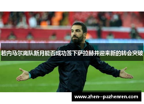 若内马尔离队新月能否成功签下萨拉赫并迎来新的转会突破