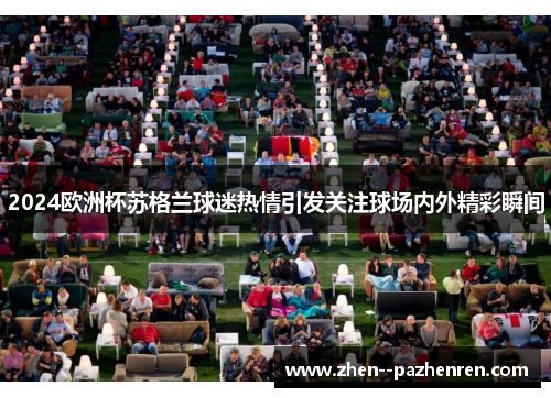 2024欧洲杯苏格兰球迷热情引发关注球场内外精彩瞬间 2024欧洲杯苏格兰球迷热情引发关注球场内外精彩瞬间