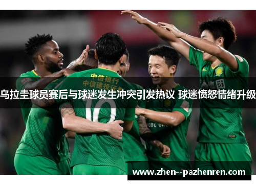 乌拉圭球员赛后与球迷发生冲突引发热议 球迷愤怒情绪升级 乌拉圭球员赛后与球迷发生冲突引发热议 球迷愤怒情绪升级