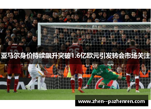 亚马尔身价持续飙升突破1.6亿欧元引发转会市场关注